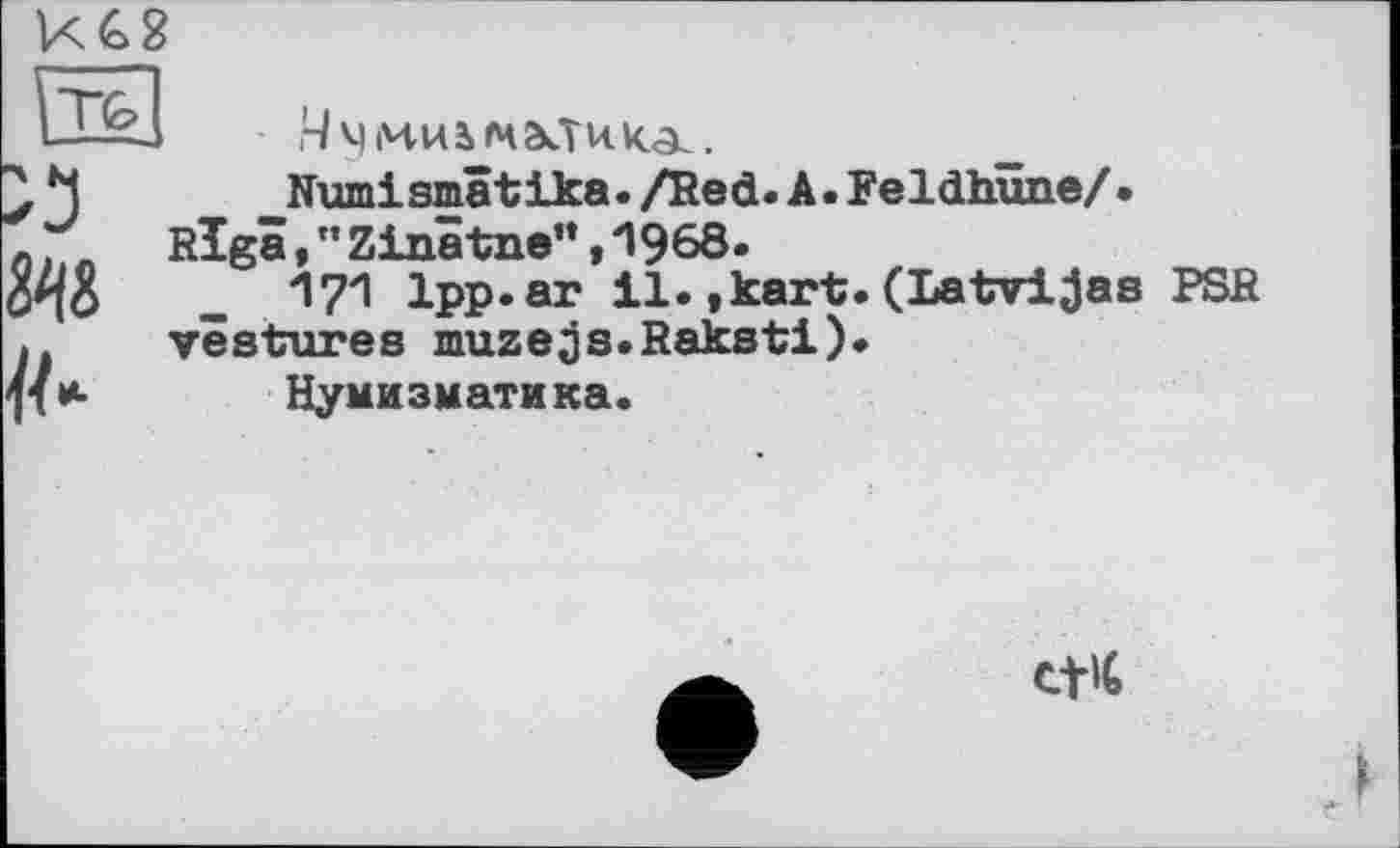 ﻿КС2
jTfej ä
.4 ч mvu малика.
Numismâtika. /Red. A. FeldhîmeZ • Riga,”Zinâtne”«П968.
171 1pp.ar il.,kart.(Latvljas PSR vestures muzejs.Raksti).
Нумизматика.
